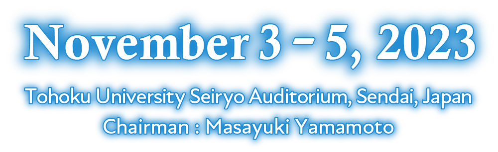 November 3 - 5, 2023 Tohoku University Seiryo Auditorium, Sendai, Japan Chairman : Masayuki Yamamoto